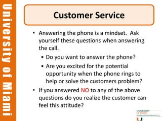 University of Miami
University of Miami
                             Customer Service
                      • Answering the phone is a mindset. Ask
                        yourself these questions when answering
                        the call.
                         • Do you want to answer the phone?
                         • Are you excited for the potential
                            opportunity when the phone rings to
                            help or solve the customers problem?
                      • If you answered NO to any of the above
                        questions do you realize the customer can
                        feel this attitude?
                                                                    35
 