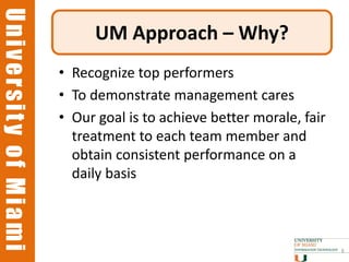 University of Miami
University of Miami
                           UM Approach – Why?
                      • Recognize top performers
                      • To demonstrate management cares
                      • Our goal is to achieve better morale, fair
                        treatment to each team member and
                        obtain consistent performance on a
                        daily basis



                                                                     6
 