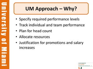 University of Miami
University of Miami
                             UM Approach – Why?
                      •   Specify required performance levels
                      •   Track individual and team performance
                      •   Plan for head count
                      •   Allocate resources
                      •   Justification for promotions and salary
                          increases



                                                                    7
 