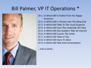 Bill Palmer, VP IT Operations *
            Ch 1. In Which Bill Is Pulled From His Happy
                  Existence
            Ch 2. In Which Bill Is Thrown Into The Deep End
            Ch 3. In Which Bill Talks To The Usual Suspects
            Ch 4. In Which Bill Sees The Underside Of A Bus
            Ch 5. In Which Bill Has Auditors Take An Interest
            Ch 6. In Which Bill Counts The Cards
            Ch 7. In Which Bill Takes A Trip
            Ch 8. In Which Bill Goes To Steve
            Ch 9. In Which Bill Yells And Contemplates

            …and so forth…
 