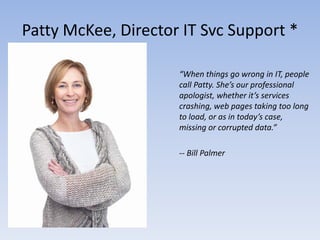 Patty McKee, Director IT Svc Support *

                     “When things go wrong in IT, people
                     call Patty. She’s our professional
                     apologist, whether it’s services
                     crashing, web pages taking too long
                     to load, or as in today’s case,
                     missing or corrupted data.”

                     -- Bill Palmer
 