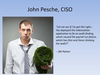 John Pesche, CISO

          “Let me see if I’ve got this right…
          You deployed this tokenization
          application to fix an audit finding,
          which caused the payroll run failure,
          which has Dick and Steve climbing
          the walls?”

          -- Bill Palmer
 