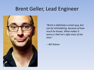 Brent Geller, Lead Engineer

             “Brent is definitely a smart guy, but
             can be intimidating, because of how
             much he knows. What makes it
             worse is that he’s right most of the
             time.”

             -- Bill Palmer
 
