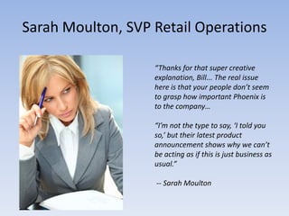 Sarah Moulton, SVP Retail Operations

                   “Thanks for that super creative
                   explanation, Bill... The real issue
                   here is that your people don’t seem
                   to grasp how important Phoenix is
                   to the company…

                   “I’m not the type to say, ‘I told you
                   so,’ but their latest product
                   announcement shows why we can’t
                   be acting as if this is just business as
                   usual.”

                   -- Sarah Moulton
 