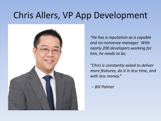 Chris Allers, VP App Development

                  “He has a reputation as a capable
                  and no-nonsense manager. With
                  nearly 200 developers working for
                  him, he needs to be.

                  “Chris is constantly asked to deliver
                  more features, do it in less time, and
                  with less money.”

                  -- Bill Palmer
 