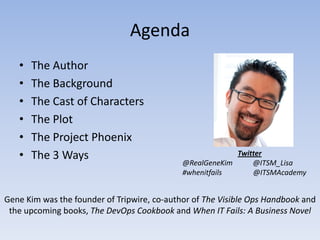 Agenda
   •   The Author
   •   The Background
   •   The Cast of Characters
   •   The Plot
   •   The Project Phoenix
   •   The 3 Ways                                         Twitter
                                             @RealGeneKim     @ITSM_Lisa
                                             #whenitfails     @ITSMAcademy


Gene Kim was the founder of Tripwire, co-author of The Visible Ops Handbook and
 the upcoming books, The DevOps Cookbook and When IT Fails: A Business Novel
 