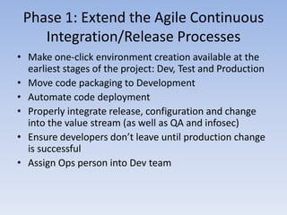 Phase 1: Extend the Agile Continuous
    Integration/Release Processes
• Make one-click environment creation available at the
  earliest stages of the project: Dev, Test and Production
• Move code packaging to Development
• Automate code deployment
• Properly integrate release, configuration and change
  into the value stream (as well as QA and infosec)
• Ensure developers don’t leave until production change
  is successful
• Assign Ops person into Dev team
 