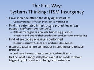 The First Way:
   Systems Thinking: ITSM Insurgency
• Have someone attend the daily Agile standups
   – Gain awareness of what the team is working on
• Find the automated infrastructure project team (e.g.,
  puppet, chef open source tools)
   – Release managers can provide hardening guidance
   – Integrate and extend their production configuration monitoring
• Find where code packaging is performed
   – Integrate security testing pre- and post-deployment
• Integrate testing into continuous integration and release
  process
   – Add security test scripts to automated test library
• Define what changes/deploys cannot be made without
  triggering full retest and change authorization
 