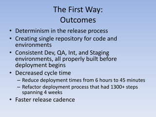 The First Way:
                  Outcomes
• Determinism in the release process
• Creating single repository for code and
  environments
• Consistent Dev, QA, Int, and Staging
  environments, all properly built before
  deployment begins
• Decreased cycle time
  – Reduce deployment times from 6 hours to 45 minutes
  – Refactor deployment process that had 1300+ steps
    spanning 4 weeks
• Faster release cadence
 