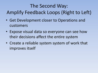 The Second Way:
Amplify Feedback Loops (Right to Left)
• Get Development closer to Operations and
  customers
• Expose visual data so everyone can see how
  their decisions affect the entire system
• Create a reliable system system of work that
  improves itself
 