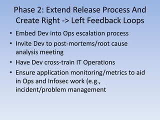 Phase 2: Extend Release Process And
 Create Right -> Left Feedback Loops
• Embed Dev into Ops escalation process
• Invite Dev to post-mortems/root cause
  analysis meeting
• Have Dev cross-train IT Operations
• Ensure application monitoring/metrics to aid
  in Ops and Infosec work (e.g.,
  incident/problem management
 