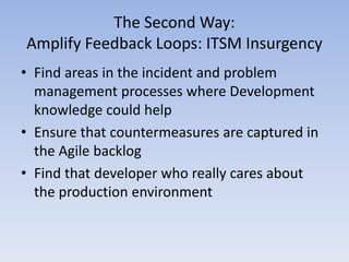 The Second Way:
Amplify Feedback Loops: ITSM Insurgency
• Find areas in the incident and problem
  management processes where Development
  knowledge could help
• Ensure that countermeasures are captured in
  the Agile backlog
• Find that developer who really cares about
  the production environment
 