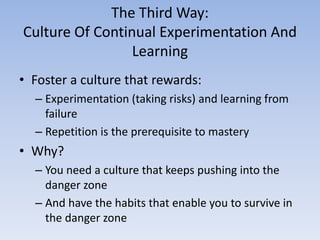 The Third Way:
Culture Of Continual Experimentation And
                 Learning
• Foster a culture that rewards:
  – Experimentation (taking risks) and learning from
    failure
  – Repetition is the prerequisite to mastery
• Why?
  – You need a culture that keeps pushing into the
    danger zone
  – And have the habits that enable you to survive in
    the danger zone
 