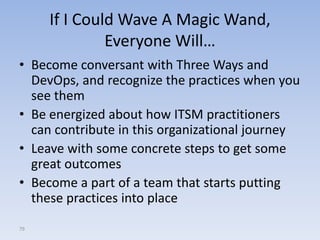 If I Could Wave A Magic Wand,
              Everyone Will…
• Become conversant with Three Ways and
  DevOps, and recognize the practices when you
  see them
• Be energized about how ITSM practitioners
  can contribute in this organizational journey
• Leave with some concrete steps to get some
  great outcomes
• Become a part of a team that starts putting
  these practices into place
79
 