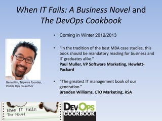 When IT Fails: A Business Novel and
            The DevOps Cookbook
                              •   Coming in Winter 2012/2013

                              •   “In the tradition of the best MBA case studies, this
                                  book should be mandatory reading for business and
                                  IT graduates alike.”
                                  Paul Muller, VP Software Marketing, Hewlett-
                                  Packard

Gene Kim, Tripwire founder,   •   “The greatest IT management book of our
Visible Ops co-author             generation.”
                                  Branden Williams, CTO Marketing, RSA
 