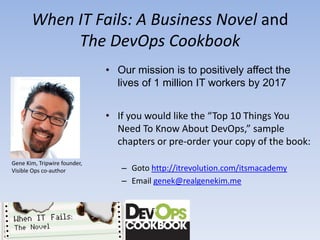 When IT Fails: A Business Novel and
            The DevOps Cookbook
                              • Our mission is to positively affect the
                                lives of 1 million IT workers by 2017


                              • If you would like the “Top 10 Things You
                                Need To Know About DevOps,” sample
                                chapters or pre-order your copy of the book:
Gene Kim, Tripwire founder,
Visible Ops co-author            – Goto http://itrevolution.com/itsmacademy
                                 – Email genek@realgenekim.me
 