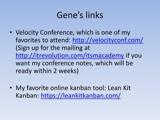 Gene’s links
• Velocity Conference, which is one of my
  favorites to attend: http://velocityconf.com/
  (Sign up for the mailing at
  http://itrevolution.com/itsmacademy if you
  want my conference notes, which will be
  ready within 2 weeks)

• My favorite online kanban tool: Lean Kit
  Kanban: https://leankitkanban.com/
 
