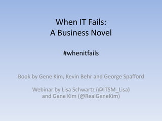 When IT Fails:
            A Business Novel

                 #whenitfails


Book by Gene Kim, Kevin Behr and George Spafford

     Webinar by Lisa Schwartz (@ITSM_Lisa)
        and Gene Kim (@RealGeneKim)
 