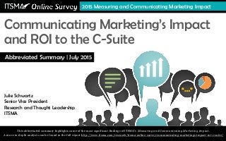 “…”
Communicating Marketing’s Impact
and ROI to the C-Suite
Julie Schwartz, Senior Vice President
Research and Thought Leadership, ITSMA
2015 Measuring and Communicating Marketing Impact
Julie Schwartz
Senior Vice President
Research and Thought Leadership
ITSMA
Abbreviated Summary | July 2015
This abbreviated summary highlights some of the most significant findings of ITSMA’s Measuring and Communicating Marketing Impact.
A more in-depth analysis can be found in the full report http://www.itsma.com/research/itsma-online-survey-communicating-marketings-impact-roi-c-suite/
 