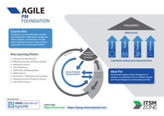 AGILE
PM
FOUNDATION
LEARN MORE
https:/
/itsm.zone
Key Learning Points:
• Choosing Your Agile Approach
• Philosophy, Principles and Project Variables
• Preparing for Success
• The DSDM Process
• DSDM Roles and Responsibilities
• DSDM Products
• Key Practices - Prioritization and Timeboxing
• Planning and Control Through the Lifecycle
• Other DSDM Practices
To introduce you to the philosophy, principles
and fundamentals of Agile project management,
with an emphasis on the lifecycle of an Agile
project including the process, people, products
and practices for successful project delivery.
Course Aim
https:/
/apmg-international.com/
Professionals working in Project Management or
members of an Agile team who are looking to develop
their Project Management understanding and skills.
Ideal For
AWARDING BODY:
PHILOSOPHY
PRINCIPLES
COMMON SENSE AND PRAGMATISM
Process
People
Products
Practices
EVOLUTIONARY
DEVELOPMENT
ASSEMBLE
REVIEW
DEPLOY
Feasibility
Foundations
Pre-Project
 