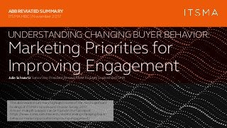 UNDERSTANDING CHANGING BUYER BEHAVIOR:
Marketing Priorities for
Improving EngagementJulie Schwartz SeniorVice President,Research andThoughtLeadership,ITSMA
ABBREVIATED SUMMARY
ITSMA HBC | November 2017
This abbreviated summary highlights some of the most significant
findings of ITSMA’s How Buyers Choose Survey,2017.
A more in-depth analysis can be found in the full report
https://www.itsma.com/research/understanding-changing-buyer-
behavior-marketing-priorities-improving-engagement/
 