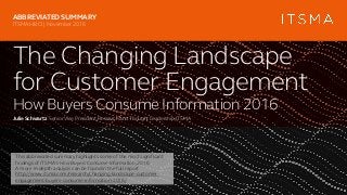 The Changing Landscape
for Customer Engagement
How Buyers Consume Information 2016
Julie Schwartz SeniorVice President,Research andThoughtLeadership,ITSMA
ABBREVIATED SUMMARY
ITSMAHBCI | November 2016
This abbreviated summary highlights some of the most significant
findings of ITSMA’s How Buyers Consume Information,2016.
A more in-depth analysis can be found in the full report
http://www.itsma.com/research/changing-landscape-customer-
engagement-buyers-consume-information-2016/
 