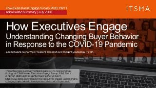 How Executives Engage
Understanding Changing Buyer Behavior
in Response to the COVID-19 Pandemic
Julie Schwartz, Senior Vice President, Research and Thought Leadership, ITSMA
How Executives Engage Survey 2020, Part 1
Abbreviated Summary | July 2020
This abbreviated summary highlights some of the most significant
findings of ITSMA’s How Executives Engage Survey 2020, Part 1.
A more in-depth analysis can be found in the full report
https://www.itsma.com/research/how-executives-engage-understanding-
changing-buyer-behavior-in-response-to-the-covid-19-pandemic/
 