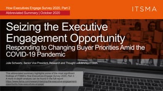 Seizing the Executive
Engagement Opportunity
Responding to Changing Buyer PrioritiesAmid the
COVID-19 Pandemic
Julie Schwartz, Senior Vice President, Research and Thought Leadership, ITSMA
How Executives Engage Survey 2020, Part 2
Abbreviated Summary | October 2020
This abbreviated summary highlights some of the most significant
findings of ITSMA’s How Executives Engage Survey 2020, Part 2.
A more in-depth analysis can be found in the full report
https://www.itsma.com/research/seizing-the-executive-engagement-
opportunity-how-executives-engage/
 