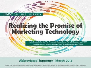 Realizing the Promise of
Marketing Technology
Julie Schwartz, Senior Vice President, Research and Thought Leadership, ITSMA
Dan Armstrong, Director, Research and Thought Leadership, ITSMA
Abbreviated Summary | March 2013
O N L I N E S U R V E Y
©ITSMA 2013 Marketing Technology Survey: Users of Technology . All rights reserved. Not for reproduction or redistribution without permission.
 
