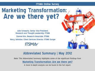 ITSMA Online Survey

Marketing Transformation:
Are we there yet?
           Julie Schwartz, Senior Vice President,
         Research and Thought Leadership, ITSMA
          Dianne Kim, Research Associate, ITSMA
   Kerry Johnston, Client Services Director, ITSMA Europe




                  Abbreviated Summary | May 2012
       Note: This Abbreviated Summary highlights some of the significant findings from
                 Marketing Transformation: Are we there yet?
                   A more in-depth analysis can be found in the full report.
 
