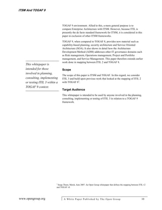 ITSM And TOGAF 9



                                   TOGAF 9 environment. Allied to this, a more general purpose is to
                                   compare Enterprise Architecture with ITSM. However, because ITIL is
                                   presently the de facto standard framework for ITSM, it is considered in this
                                   paper in exclusion of other ITSM frameworks.

                                   TOGAF 9, when compared to TOGAF 8, provides new material such as
                                   capability‐based planning, security architecture and Service Oriented
                                   Architecture (SOA). It also shows in detail how the Architecture
                                   Development Method (ADM) addresses other IT governance domains such
                                   as Risk management, Operations management, Project and Portfolio
                                   management, and Service Management. This paper therefore extends earlier
                                   work done in mapping between ITIL 2 and TOGAF 8.
    This whitepaper is
    intended for those             Scope
    involved in planning,
                                   The scope of this paper is ITSM and TOGAF. In this regard, we consider
    consulting, implementing       ITIL 3 and build upon previous work that looked at the mapping of ITIL 2
    or testing ITIL 3 within a     with TOGAF 82.
    TOGAF 9 context.
                                   Target Audience
                                   This whitepaper is intended to be used by anyone involved in the planning,
                                   consulting, implementing or testing of ITIL 3 in relation to a TOGAF 9
                                   framework.




                             2
                              Serge Thorn; Merck, June 2007. An Open Group whitepaper that defines the mapping between ITIL v2
                             and TOGAF v8.




www.opengroup.org                   A White P aper P ublished by The Open Group                                          10
 