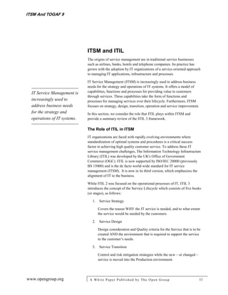 ITSM And TOGAF 9




                              ITSM and ITIL
                              The origins of service management are in traditional service businesses
                              such as airlines, banks, hotels and telephone companies. Its practice has
                              grown with the adoption by IT organizations of a service-oriented approach
                              to managing IT applications, infrastructure and processes.

                              IT Service Management (ITSM) is increasingly used to address business
                              needs for the strategy and operations of IT systems. It offers a model of
  IT Service Management is    capabilities, functions and processes for providing value to customers
                              through services. These capabilities take the form of functions and
  increasingly used to        processes for managing services over their lifecycle. Furthermore, ITSM
  address business needs      focuses on strategy, design, transition, operation and service improvement.
  for the strategy and        In this section, we consider the role that ITIL plays within ITSM and
  operations of IT systems.   provide a summary review of the ITIL 3 framework.

                              The Role of ITIL in ITSM
                              IT organizations are faced with rapidly evolving environments where
                              standardization of optimal systems and procedures is a critical success
                              factor in achieving high quality customer service. To address these IT
                              service management challenges, The Information Technology Infrastructure
                              Library (ITIL) was developed by the UK's Office of Government
                              Commerce (OGC). ITIL is now supported by ISO/IEC 20000 (previously
                              BS 15000) and is the de facto world-wide standard for IT service
                              management (ITSM). It is now in its third version, which emphasizes the
                              alignment of IT to the business.

                              While ITIL 2 was focused on the operational processes of IT, ITIL 3
                              introduces the concept of the Service Lifecycle which consists of five books
                              (or stages), as follows:

                                 1.   Service Strategy

                                      Covers the reason WHY the IT service is needed, and to what extent
                                      the service would be needed by the customers.

                                 2.   Service Design

                                      Design consideration and Quality criteria for the Service that is to be
                                      created AND the environment that is required to support the service
                                      to the customer’s needs.

                                 3.   Service Transition

                                      Control and risk mitigation strategies while the new – or changed –
                                      service is moved into the Production environment.




www.opengroup.org              A White P aper P ublished by The Open Group                                  11
 