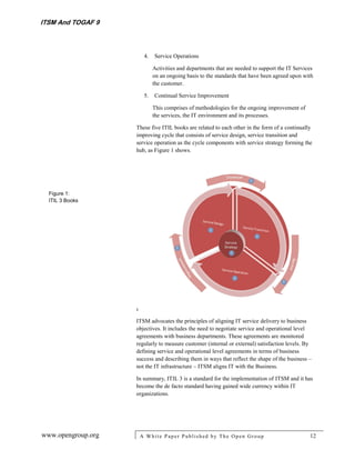 ITSM And TOGAF 9



                         4.   Service Operations

                              Activities and departments that are needed to support the IT Services
                              on an ongoing basis to the standards that have been agreed upon with
                              the customer.

                         5.   Continual Service Improvement

                              This comprises of methodologies for the ongoing improvement of
                              the services, the IT environment and its processes.

                    These five ITIL books are related to each other in the form of a continually
                    improving cycle that consists of service design, service transition and
                    service operation as the cycle components with service strategy forming the
                    hub, as Figure 1 shows.




  Figure 1:
  ITIL 3 Books




                    I

                    ITSM advocates the principles of aligning IT service delivery to business
                    objectives. It includes the need to negotiate service and operational level
                    agreements with business departments. These agreements are monitored
                    regularly to measure customer (internal or external) satisfaction levels. By
                    defining service and operational level agreements in terms of business
                    success and describing them in ways that reflect the shape of the business –
                    not the IT infrastructure – ITSM aligns IT with the Business.

                    In summary, ITIL 3 is a standard for the implementation of ITSM and it has
                    become the de facto standard having gained wide currency within IT
                    organizations.




www.opengroup.org       A White P aper P ublished by The Open Group                              12
 