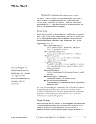 ITSM And TOGAF 9



                                  This identifies, evaluates and determines responses to risks.

                           The Service Design Package is an artifact that is created at this stage; it
                           defines the service’s composition through each stage of the service
                           lifecycle. Its key components are, as Figure 2 shows, the Statement of
                           Requirements (SLAs, OLAs, and Contracts), the Acceptance Criteria, the
                           Service Level Requirements and the Targets.

                           Service Design

                           Service Design provides the design of a new or modified service in order to
                           make it ready for the Service Transition stage. At the Service Design stage,
                           service requirements are defined, a service solution is designed, service
                           suppliers are evaluated and services assets are integrated into a service.

                           Supporting processes are:
                                       Service Level Management
                                           Ensure that IT customers – both internal and external –
                                           receive an agreed level of service.
                                       Service Catalogue Management
                                           Manages and provides an accessible service catalogue.
                                       Supplier Management
                                           This manages service provides and ensures that they
                                           conform to service level targets.
                                       Availability Management
                                           Availability is the ability of an item to perform its function
                                           when required and this process analyses and plans activity
Service Design is not                      related to availability.
limited to new services,               Capacity Management
                                           Analysis and planning of performance and capacity related
but includes the changes
                                           activities.
and improvements                       Information Security Management
necessary to increase or                   This aligns IT security with Business security.
maintain value to                      IT Service Continuity Management
                                           This ensures that services continue to operate in compliance
customers.                                 with agreed plans.

                           The scope of Service Design is not limited to new services, but includes the
                           changes and improvements necessary to increase or maintain value to
                           customers over the lifecycle of services. Key factors towards achieving this
                           goal are the continuity of services, maintenance of service levels, and
                           conformance to standards and regulations.

                           Service Transition

                           Service Transition provides guidance for the development and improvement
                           of capabilities for transitioning new and changed services into live service
                           operation. Primarily, this stage plans all the activities that must be
                           performed in order to transition the service from design to production. An



www.opengroup.org           A White P aper P ublished by The Open Group                                  14
 