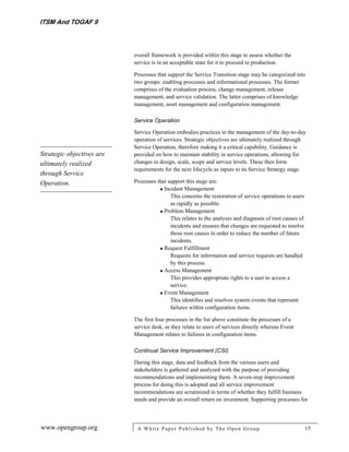 ITSM And TOGAF 9



                           overall framework is provided within this stage to assess whether the
                           service is in an acceptable state for it to proceed to production.

                           Processes that support the Service Transition stage may be categorized into
                           two groups: enabling processes and informational processes. The former
                           comprises of the evaluation process, change management, release
                           management, and service validation. The latter comprises of knowledge
                           management, asset management and configuration management.

                           Service Operation

                           Service Operation embodies practices in the management of the day-to-day
                           operation of services. Strategic objectives are ultimately realized through
                           Service Operation, therefore making it a critical capability. Guidance is
Strategic objectives are   provided on how to maintain stability in service operations, allowing for
ultimately realized        changes in design, scale, scope and service levels. These then form
                           requirements for the next lifecycle as inputs to its Service Strategy stage.
through Service
Operation.                 Processes that support this stage are:
                                       Incident Management
                                           This concerns the restoration of service operations to users
                                           as rapidly as possible.
                                       Problem Management
                                           This relates to the analyses and diagnosis of root causes of
                                           incidents and ensures that changes are requested to resolve
                                           those root causes in order to reduce the number of future
                                           incidents.
                                       Request Fulfillment
                                           Requests for information and service requests are handled
                                           by this process.
                                       Access Management
                                           This provides appropriate rights to a user to access a
                                           service.
                                       Event Management
                                           This identifies and resolves system events that represent
                                           failures within configuration items.

                           The first four processes in the list above constitute the processes of a
                           service desk, as they relate to users of services directly whereas Event
                           Management relates to failures in configuration items.

                           Continual Service Improvement (CSI)

                           During this stage, data and feedback from the various users and
                           stakeholders is gathered and analyzed with the purpose of providing
                           recommendations and implementing them. A seven-step improvement
                           process for doing this is adopted and all service improvement
                           recommendations are scrutinized in terms of whether they fulfill business
                           needs and provide an overall return on investment. Supporting processes for



www.opengroup.org           A White P aper P ublished by The Open Group                                   15
 