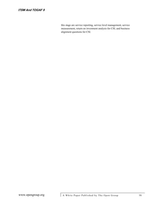 ITSM And TOGAF 9



                    this stage are service reporting, service level management, service
                    measurement, return on investment analysis for CSI, and business
                    alignment questions for CSI.




www.opengroup.org    A White P aper P ublished by The Open Group                          16
 