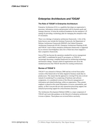 ITSM And TOGAF 9




                    Enterprise Architecture and TOGAF
                    The Role of TOGAF In Enterprise Architecture
                    Enterprise Architecture (EA) is a capability that aligns an organization’s
                    processes, information systems and personnel with its business goals and
                    strategic direction. It forms the technical foundation for the enterprise’s IT
                    strategy by providing a technology plan for managing the enterprise-wide
                    IT investment.

                    There is no shortage of enterprise architecture frameworks. A few of the
                    better known ones include the Zachman Framework, the Department of
                    Defense Architecture Framework (DODAF), the Federal Enterprise
                    Architecture Framework (FEAF), Enterprise Architecture Planning (EAP)
                    and TOGAF. Each of these enterprise architecture frameworks is supported
                    by an extensive knowledgebase and a few of them have been mapped to
                    their competitive frameworks.

                    Just as ITIL has become the operations standard for service management
                    and COBIT is established for good IT governance, so TOGAF is
                    increasingly becoming a standard framework for architecting technology
                    and business change. Around a third of organizations now favor the
                    standard processes that TOGAF describes for creating architectures.

                    Review of TOGAF 9
                    TOGAF 9 was released in February 2009 and has evolved from earlier
                    versions of the framework to be better aligned to business needs than its
                    predecessors. This means that the approach to viewing IT has also evolved:
                    instead of considering IT as comprising of hardware and software
                    components, it is considered in terms of the lifecycle management of
                    information and related technology within an organization. Thus, greater
                    emphasis is placed on the actual information, its access, presentation, and
                    quality, so that it can provide not only transaction processing support, but
                    analytical processing support for critical business decisions.

                    The Architecture Development Method (ADM) is a major component of
                    TOGAF and it provides guidance on the lifecycle of enterprise architecture
                    in terms of phases. These phases are reviewed below succinctly.




www.opengroup.org    A White P aper P ublished by The Open Group                                     17
 