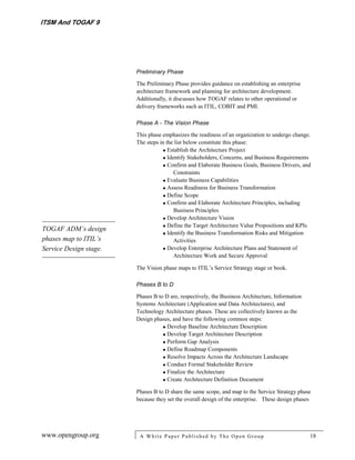 ITSM And TOGAF 9




                        Preliminary Phase

                        The Preliminary Phase provides guidance on establishing an enterprise
                        architecture framework and planning for architecture development.
                        Additionally, it discusses how TOGAF relates to other operational or
                        delivery frameworks such as ITIL, COBIT and PMI.

                        Phase A - The Vision Phase

                        This phase emphasizes the readiness of an organization to undergo change.
                        The steps in the list below constitute this phase:
                                    Establish the Architecture Project
                                    Identify Stakeholders, Concerns, and Business Requirements
                                    Confirm and Elaborate Business Goals, Business Drivers, and
                                        Constraints
                                    Evaluate Business Capabilities
                                    Assess Readiness for Business Transformation
                                    Define Scope
                                    Confirm and Elaborate Architecture Principles, including
                                        Business Principles
                                    Develop Architecture Vision
                                    Define the Target Architecture Value Propositions and KPIs
TOGAF ADM’s design
                                    Identify the Business Transformation Risks and Mitigation
phases map to ITIL’s                    Activities
Service Design stage.               Develop Enterprise Architecture Plans and Statement of
                                        Architecture Work and Secure Approval

                        The Vision phase maps to ITIL’s Service Strategy stage or book.

                        Phases B to D

                        Phases B to D are, respectively, the Business Architecture, Information
                        Systems Architecture (Application and Data Architectures), and
                        Technology Architecture phases. These are collectively known as the
                        Design phases, and have the following common steps:
                                    Develop Baseline Architecture Description
                                    Develop Target Architecture Description
                                    Perform Gap Analysis
                                    Define Roadmap Components
                                    Resolve Impacts Across the Architecture Landscape
                                    Conduct Formal Stakeholder Review
                                    Finalize the Architecture
                                    Create Architecture Definition Document

                        Phases B to D share the same scope, and map to the Service Strategy phase
                        because they set the overall design of the enterprise. These design phases




www.opengroup.org        A White P aper P ublished by The Open Group                              18
 