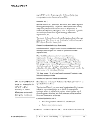 ITSM And TOGAF 9



                                   map to ITIL’s Service Design stage when the Service Design stage
                                   represents a component of an enterprise capability.

                                   Phases E and F

                                   Phases E and F are the Opportunities & Solutions phase and the Migration
                                   Planning phase respectively. They feature a detailed method for defining
                                   and planning enterprise transformation based on the principles of
                                   capability-based planning. These phases allow an organization to generate
                                   an overall implementation and migration strategy and a detailed
                                   implementation plan.

                                   They map to the Service Strategy, Service Design, depending on the scope
                                   of the service. When the service is at the enterprise level, then they map to
                                   ITIL’s Service Transition stage or book.

                                   Phase G: Implementation and Governance

                                   Enterprise architects compose holistic solutions that address the business
                                   challenges of the enterprise and support the governance needed to
                                   implement them3.

                                   Phase G establishes the connection between architecture and
                                   implementation through an architecture contract that facilitates
                                   implementation oversight and governance. ITIL’s Continual Service
                                   Improvement stage can be a part of this overall Enterprise Architecture
                                   Life-cycle governance process. This phase ensures that the architecture
                                   specifications deliver to the business requirements of the sponsor and
                                   stakeholders. It is at the end of Phase G that the business starts to realize the
                                   business value of the enterprise architecture.

                                   This phase maps to ITIL’s Service Transformation and Continual service
                                   Improvement stages or books.

                                   Phase H: Architecture Change Management

    ITIL’s Service Operation       Phase H provides for changes to the framework and principles that were set
    stage has no mapping to        up in the Preliminary Phase.

    TOGAF’s ADM;                   The objective of Phase H is to ensure good housekeeping and best practices
    however, its Service           to keep the enterprise architecture up-to-date, fit for purpose and to
                                   continue to achieve its original target business value or business case. It
    Continuum maps to the          allows for changes throughout both the development and the operational
    Enterprise Continuum.          lifecycle of the enterprise architecture.

                                   Changes may be needed due to:

                                             Asset management and infrastructure refresh requests.

                                             Business process improvements.

                           3
                               Bruce Robertson, Gartner Research, November 2009; EA and ITIL: The Business Architecture of IT.




www.opengroup.org                    A White P aper P ublished by The Open Group                                           19
 