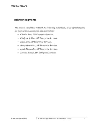 ITSM And TOGAF 9




   Acknowledgments


   The authors should like to thank the following individuals, listed alphabetically,
   for their reviews, comments and suggestions:
       Charlie Bess, HP Enterprise Services.
       Cindy de la Cruz, HP Enterprise Services.
       Dave Eley, HP Enterprise Services.
       Harry Hendrickx, HP Enterprise Services.
       Linda Fernandez, HP Enterprise Services.
       Saverio Rinaldi, HP Enterprise Services.




www.opengroup.org            A White P aper P ublished by The Open Group            2
 