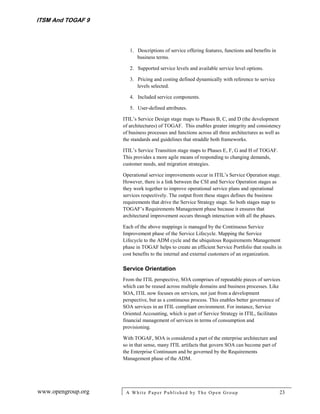 ITSM And TOGAF 9



                       1. Descriptions of service offering features, functions and benefits in
                          business terms.

                       2. Supported service levels and available service level options.

                       3. Pricing and costing defined dynamically with reference to service
                          levels selected.

                       4. Included service components.

                       5. User-defined attributes.

                    ITIL’s Service Design stage maps to Phases B, C, and D (the development
                    of architectures) of TOGAF. This enables greater integrity and consistency
                    of business processes and functions across all three architectures as well as
                    the standards and guidelines that straddle both frameworks.

                    ITIL’s Service Transition stage maps to Phases E, F, G and H of TOGAF.
                    This provides a more agile means of responding to changing demands,
                    customer needs, and migration strategies.

                    Operational service improvements occur in ITIL’s Service Operation stage.
                    However, there is a link between the CSI and Service Operation stages as
                    they work together to improve operational service plans and operational
                    services respectively. The output from these stages defines the business
                    requirements that drive the Service Strategy stage. So both stages map to
                    TOGAF’s Requirements Management phase because it ensures that
                    architectural improvement occurs through interaction with all the phases.

                    Each of the above mappings is managed by the Continuous Service
                    Improvement phase of the Service Lifecycle. Mapping the Service
                    Lifecycle to the ADM cycle and the ubiquitous Requirements Management
                    phase in TOGAF helps to create an efficient Service Portfolio that results in
                    cost benefits to the internal and external customers of an organization.

                    Service Orientation
                    From the ITIL perspective, SOA comprises of repeatable pieces of services
                    which can be reused across multiple domains and business processes. Like
                    SOA, ITIL now focuses on services, not just from a development
                    perspective, but as a continuous process. This enables better governance of
                    SOA services in an ITIL compliant environment. For instance, Service
                    Oriented Accounting, which is part of Service Strategy in ITIL, facilitates
                    financial management of services in terms of consumption and
                    provisioning.

                    With TOGAF, SOA is considered a part of the enterprise architecture and
                    so in that sense, many ITIL artifacts that govern SOA can become part of
                    the Enterprise Continuum and be governed by the Requirements
                    Management phase of the ADM.




www.opengroup.org    A White P aper P ublished by The Open Group                                 23
 