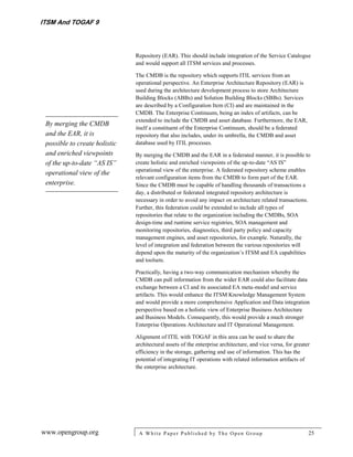 ITSM And TOGAF 9



                               Repository (EAR). This should include integration of the Service Catalogue
                               and would support all ITSM services and processes.

                               The CMDB is the repository which supports ITIL services from an
                               operational perspective. An Enterprise Architecture Repository (EAR) is
                               used during the architecture development process to store Architecture
                               Building Blocks (ABBs) and Solution Building Blocks (SBBs). Services
                               are described by a Configuration Item (CI) and are maintained in the
                               CMDB. The Enterprise Continuum, being an index of artifacts, can be
                               extended to include the CMDB and asset database. Furthermore, the EAR,
 By merging the CMDB
                               itself a constituent of the Enterprise Continuum, should be a federated
 and the EAR, it is            repository that also includes, under its umbrella, the CMDB and asset
 possible to create holistic   database used by ITIL processes.
 and enriched viewpoints       By merging the CMDB and the EAR in a federated manner, it is possible to
 of the up-to-date “AS IS”     create holistic and enriched viewpoints of the up-to-date “AS IS”
                               operational view of the enterprise. A federated repository scheme enables
 operational view of the
                               relevant configuration items from the CMDB to form part of the EAR.
 enterprise.                   Since the CMDB must be capable of handling thousands of transactions a
                               day, a distributed or federated integrated repository architecture is
                               necessary in order to avoid any impact on architecture related transactions.
                               Further, this federation could be extended to include all types of
                               repositories that relate to the organization including the CMDBs, SOA
                               design-time and runtime service registries, SOA management and
                               monitoring repositories, diagnostics, third party policy and capacity
                               management engines, and asset repositories, for example. Naturally, the
                               level of integration and federation between the various repositories will
                               depend upon the maturity of the organization’s ITSM and EA capabilities
                               and toolsets.

                               Practically, having a two-way communication mechanism whereby the
                               CMDB can pull information from the wider EAR could also facilitate data
                               exchange between a CI and its associated EA meta-model and service
                               artifacts. This would enhance the ITSM Knowledge Management System
                               and would provide a more comprehensive Application and Data integration
                               perspective based on a holistic view of Enterprise Business Architecture
                               and Business Models. Consequently, this would provide a much stronger
                               Enterprise Operations Architecture and IT Operational Management.

                               Alignment of ITIL with TOGAF in this area can be used to share the
                               architectural assets of the enterprise architecture, and vice versa, for greater
                               efficiency in the storage, gathering and use of information. This has the
                               potential of integrating IT operations with related information artifacts of
                               the enterprise architecture.




www.opengroup.org               A White P aper P ublished by The Open Group                                   25
 