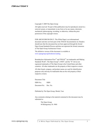 ITSM And TOGAF 9




                    Copyright © 2009 The Open Group
                    All rights reserved. No part of this publication may be reproduced, stored in a
                    retrieval system, or transmitted, in any form or by any means, electronic,
                    mechanical, photocopying, recording, or otherwise, without the prior
                    permission of the copyright owners.


                    FOR ARCH FORUM ONLY: This White Paper is an informational
                    document and does not form part of the TOGAF documentation set. Readers
                    should note that this document has not been approved through the formal
                    Open Group Standards Process and does not represent the formal consensus
                    of The Open Group Architecture Forum.
                    The definitive version of this document is available at
                    www.opengroup.org/bookstore/catalog.


                    Boundaryless Information Flow™ and TOGAF™ are trademarks and Making
                    Standards Work®, The Open Group®, UNIX®, and the “X” device are
                    registered trademarks of The Open Group in the United States and other
                    countries. All other trademarks are the property of their respective owners.
                    All other brand, company, and product names are used for identification
                    purposes only and may be trademarks that are the sole property of their
                    respective owners.


                    Document Title
                    ISBN No.:         ISBN
                    Document No.:     Doc. No.


                    Published by The Open Group, Month, Year


                    Any comments relating to the material contained in this document may be
                    submitted to:
                             The Open Group
                             44 Montgomery St. #960




www.opengroup.org         A White P aper P ublished by The Open Group                                 3
 