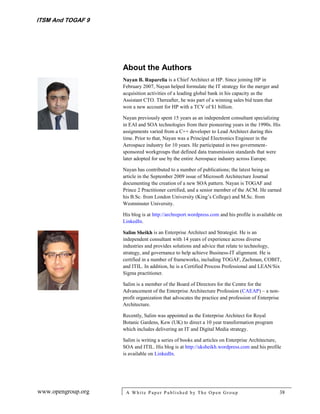 ITSM And TOGAF 9




                    About the Authors
                    Nayan B. Ruparelia is a Chief Architect at HP. Since joining HP in
                    February 2007, Nayan helped formulate the IT strategy for the merger and
                    acquisition activities of a leading global bank in his capacity as the
                    Assistant CTO. Thereafter, he was part of a winning sales bid team that
                    won a new account for HP with a TCV of $1 billion.

                    Nayan previously spent 15 years as an independent consultant specializing
                    in EAI and SOA technologies from their pioneering years in the 1990s. His
                    assignments varied from a C++ developer to Lead Architect during this
                    time. Prior to that, Nayan was a Principal Electronics Engineer in the
                    Aerospace industry for 10 years. He participated in two government-
                    sponsored workgroups that defined data transmission standards that were
                    later adopted for use by the entire Aerospace industry across Europe.

                    Nayan has contributed to a number of publications; the latest being an
                    article in the September 2009 issue of Microsoft Architecture Journal
                    documenting the creation of a new SOA pattern. Nayan is TOGAF and
                    Prince 2 Practitioner certified, and a senior member of the ACM. He earned
                    his B.Sc. from London University (King’s College) and M.Sc. from
                    Westminster University.

                    His blog is at http://archreport.wordpress.com and his profile is available on
                    LinkedIn.

                    Salim Sheikh is an Enterprise Architect and Strategist. He is an
                    independent consultant with 14 years of experience across diverse
                    industries and provides solutions and advice that relate to technology,
                    strategy, and governance to help achieve Business-IT alignment. He is
                    certified in a number of frameworks, including TOGAF, Zachman, COBIT,
                    and ITIL. In addition, he is a Certified Process Professional and LEAN/Six
                    Sigma practitioner.

                    Salim is a member of the Board of Directors for the Centre for the
                    Advancement of the Enterprise Architecture Profession (CAEAP) – a non-
                    profit organization that advocates the practice and profession of Enterprise
                    Architecture.

                    Recently, Salim was appointed as the Enterprise Architect for Royal
                    Botanic Gardens, Kew (UK) to direct a 10 year transformation program
                    which includes delivering an IT and Digital Media strategy.

                    Salim is writing a series of books and articles on Enterprise Architecture,
                    SOA and ITIL. His blog is at http://uksheikh.wordpress.com and his profile
                    is available on LinkedIn.




www.opengroup.org    A White P aper P ublished by The Open Group                                   38
 