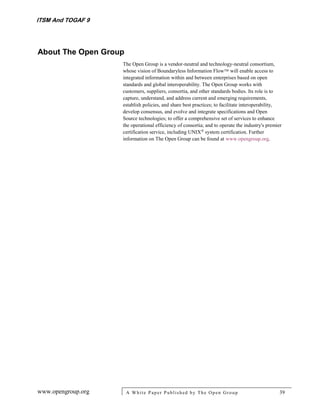ITSM And TOGAF 9




About The Open Group
                    The Open Group is a vendor-neutral and technology-neutral consortium,
                    whose vision of Boundaryless Information Flow will enable access to
                    integrated information within and between enterprises based on open
                    standards and global interoperability. The Open Group works with
                    customers, suppliers, consortia, and other standards bodies. Its role is to
                    capture, understand, and address current and emerging requirements,
                    establish policies, and share best practices; to facilitate interoperability,
                    develop consensus, and evolve and integrate specifications and Open
                    Source technologies; to offer a comprehensive set of services to enhance
                    the operational efficiency of consortia; and to operate the industry's premier
                    certification service, including UNIX system certification. Further
                    information on The Open Group can be found at www.opengroup.org.




www.opengroup.org      A White P aper P ublished by The Open Group                               39
 