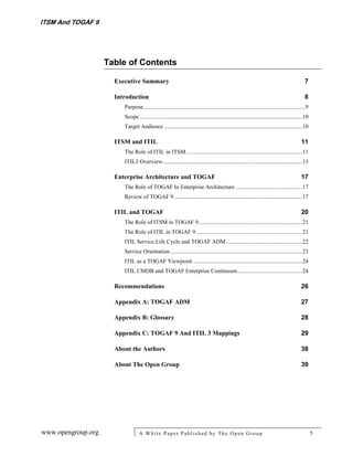 ITSM And TOGAF 9




                    Table of Contents

                      Executive Summary                                                                                                       7

                      Introduction                                                                                                            8
                         Purpose ...............................................................................................................9
                         Scope ................................................................................................................10
                         Target Audience ...............................................................................................10

                      ITSM and ITIL                                                                                                         11
                         The Role of ITIL in ITSM ................................................................................11
                         ITIL3 Overview ................................................................................................13

                      Enterprise Architecture and TOGAF                                                                                     17
                         The Role of TOGAF In Enterprise Architecture ..............................................17
                         Review of TOGAF 9 ........................................................................................17

                      ITIL and TOGAF                                                                                                        20
                         The Role of ITSM in TOGAF 9 .......................................................................21
                         The Role of ITIL in TOGAF 9 .........................................................................21
                         ITIL Service Life Cycle and TOGAF ADM ....................................................22
                         Service Orientation ...........................................................................................23
                         ITIL as a TOGAF Viewpoint ...........................................................................24
                         ITIL CMDB and TOGAF Enterprise Continuum.............................................24

                      Recommendations                                                                                                       26

                      Appendix A: TOGAF ADM                                                                                                 27

                      Appendix B: Glossary                                                                                                  28

                      Appendix C: TOGAF 9 And ITIL 3 Mappings                                                                               29

                      About the Authors                                                                                                     38

                      About The Open Group                                                                                                  39




www.opengroup.org                 A White P aper P ublished by The Open Group                                                                       5
 