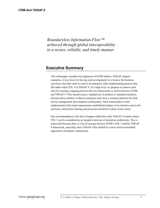 ITSM And TOGAF 9




                    Boundaryless Information Flow
                    achieved through global interoperability
                    in a secure, reliable, and timely manner



                    Executive Summary

                      This whitepaper considers the alignment of ITSM within a TOGAF aligned
                      enterprise. A key driver for having such an alignment is to remove the business
                      execution silos that come to exist in an enterprise when implementing projects that
                      fall under either ITIL 3 or TOGAF 9. At a high level, we propose to remove such
                      silos by creating a mapping between the two frameworks as well as between ITSM
                      and TOGAF 9. This should create a standard set of artifacts or standard interfaces
                      between those artifacts so that an enterprise may have a common platform for both
                      service management and enterprise architectures. Such commonality is best
                      implemented at the initial requirements establishment phase of an initiative and so the
                      necessary information sharing and processes should be in place at the outset.

                      Our recommendation is for this to happen within the wider TOGAF 9 context where
                      ITIL 3 can be considered as an integral extension of enterprise architecture. This is
                      achievable because there is a lot of synergy between ITSM’s ITIL 3 and the TOGAF
                      9 framework, especially since TOGAF 9 has shifted to a more service-orientated
                      approach to Enterprise Architecture.




www.opengroup.org                A White P aper P ublished by The Open Group                                  7
 