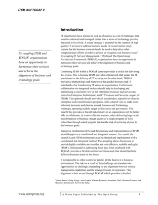 ITSM And TOGAF 9




                                  Introduction
                                  IT practitioners have learned to look at a business as a set of challenges that
                                  must be embraced and managed, rather than a series of technology puzzles
                                  that need to be solved. A sound strategy is essential for the creation of high
                                  quality IT services to address business needs. A recent Gartner study
                                  reports that the business context should be used to help drive other
By coupling ITSM and              complementary efforts in order to deliver or recognize real business value 1.
                                  By coupling IT Service Management (ITSM) and The Open Group
TOGAF, organizations              Architecture Framework (TOGAF), organizations have an opportunity to
have an opportunity to            harmonize their services and achieve the alignment of business and
harmonize their services          technology goals.
and achieve the                   Combining ITSM within a TOGAF context provides a toolkit for delivering
alignment of business and         this vision. This is because ITSM provides a framework that guides the IT
                                  practitioner in the delivery of IT services; on the other hand, TOGAF
technology goals
                                  provides a methodology and framework that guides Business and IT
                                  stakeholders for transforming IT across an organization. Furthermore,
                                  collaboration via integrated toolsets should help in developing and
                                  maintaining a consistent view of the enterprise processes and services (as
                                  part of an Enterprise Architecture) and IT Processes and Services (as part of
                                  ITSM). This approach should provide all stakeholders, typically involved in
                                  enterprise-wide transformation programs, with a shared view to make more
                                  informed decisions and choices around Business and Technology
                                  roadmaps, operating models, target architectures and governance. The
                                  benefit this provides is that all stakeholders in an organization will be better
                                  able to collaborate, in a more effective manner, when delivering large-scale
                                  transformation or business change as part of a single program of work
                                  rather than through siloed projects that run the risk of not being aligned to
                                  the business goals.

                                  Enterprise Architecture (EA) and the planning and implementation of ITSM
                                  should happen in a coordinated and integrated manner. As a result, the
                                  target EA and ITSM architectures can be planned and implemented with a
                                  coordinated and integrated method. This coupling allows businesses to
                                  provide highly available services that are cost-effective, scalable and agile;
                                  ITSM is instrumental in addressing these and, when combined with
                                  TOGAF, provides a flexible architecture framework that should facilitate
                                  different business needs in the future.

                                  It is impossible to either control or predict all the factors in a business
                                  environment. The risks as a result of this challenge can translate into
                                  opportunities or challenges depending on the alignment between service
                                  management capabilities and the emergent needs of customers. This
                                  alignment is best served through TOGAF which provides a detailed

                            1
                              Betsy Burton, Philip Allega, Anne Lapkin, Gartner Research, November 2009; 'Business Context' and
                            'Business Architecture' Are Not the Same.




www.opengroup.org                   A White P aper P ublished by The Open Group                                             8
 