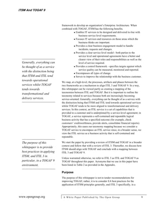 ITSM And TOGAF 9



                               framework to develop an organization’s Enterprise Architecture. When
                               combined with TOGAF, ITSM has the following benefits.
                                          Enables IT services to be designed and delivered in-line with
                                             business service level requirements.
                                          Focuses IT services and resources on those areas which the
                                             business thinks are important.
                                          Provides a clear business engagement model to handle
                                             incidents, requests and changes.
                                          Provides a clear service level model - both parties to the
                                             service level and operational agreements have a better and
                                             clearer view of their roles and responsibilities as well as the
  Generally, everything can                  level of service required.
  be thought of as a service              Provides a control framework - specifies targets against which
                                             service quality can be measured, monitored and reported.
  with the distinction being
                                          Encompasses all types of change.
  that ITSM and ITIL tend                 Serves to improve the relationship with the business customer.
  towards operational
                               We map, at a high-level, the processes, artifacts and phases between the
  services whilst TOGAF        two frameworks as a mechanism to align ITIL 3 and TOGAF 9. In a way,
  tends towards                this whitepaper can be viewed partly as creating a mapping of the
                               taxonomies between ITIL and TOGAF. But it is important to outline the
  transformational and
                               taxonomy related to services because both are increasingly becoming
  delivery services.           service-oriented. Generally, everything can be thought of as a service with
                               the distinction being that ITSM and ITIL tend towards operational services
                               whilst TOGAF tends to be more aligned to transformational and delivery
                               services. In this context, an ITIL service is a set of capabilities that is
                               provided to a customer and is underpinned by a service-level agreement; in
                               TOGAF, a service represents a self-contained and repeatable logical
                               business activity that has a specified outcome (for example, check
                               customers’ creditworthiness, provide alerts, consolidate financial reports).
                               Appropriately, this eases our taxonomy mapping because we consider a
                               TOGAF service to encompass an ITIL service since, in a broader sense, we
                               view the ITIL service as a business activity that is self-contained and
                               repeatable.

  The purpose of this          We start the paper by providing a review of ITSM and TOGAF in a broader
                               context and follow that with a review of ITIL 3. Thereafter, we discuss how
  whitepaper is to provide
                               ITSM should align with TOGAF and conclude with a mapping between
  best practices in applying   ITIL 3 and TOGAF 9.
  ITSM, and ITIL 3 in
                               Unless warranted otherwise, we refer to ITIL 3 as ITIL and TOGAF 9 as
  particular, in a TOGAF 9     TOGAF throughout this paper. Acronyms that we use in this paper have
  environment.                 been listed in Table 2 as provided in the Appendix.

                               Purpose
                               The purpose of this whitepaper is not to tender recommendations for
                               improving TOGAF; rather, it is to consider EA best practices for the
                               application of ITSM principles generally, and ITIL 3 specifically, in a



www.opengroup.org               A White P aper P ublished by The Open Group                                   9
 