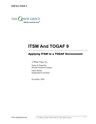 ITSM And TOGAF 9




                    ITSM And TOGAF 9
                    Applying ITSM to a TOGAF Environment


                      A White Paper by:
                      Nayan B. Ruparelia
                      Hewlett-Packard Company.
                      Salim Sheikh
                      Independent Consultant.


                      November, 2009.




www.opengroup.org            A White P aper P ublished by The Open Group   1
 
